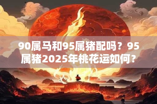 90属马和95属猪配吗？95属猪2025年桃花运如何？