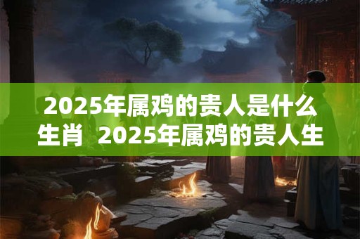 2025年属鸡的贵人是什么生肖  2025年属鸡的贵人生肖会是谁