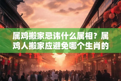 属鸡搬家忌讳什么属相？属鸡人搬家应避免哪个生肖的人