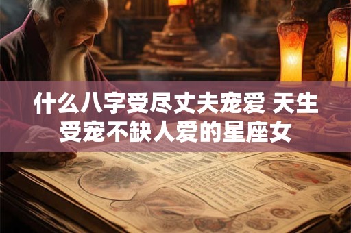 什么八字受尽丈夫宠爱 天生受宠不缺人爱的星座女