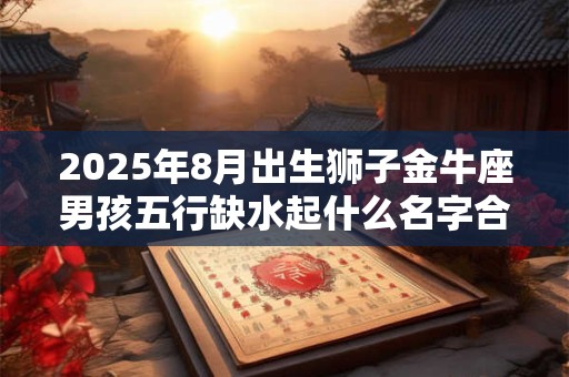 2025年8月出生狮子金牛座男孩五行缺水起什么名字合适？