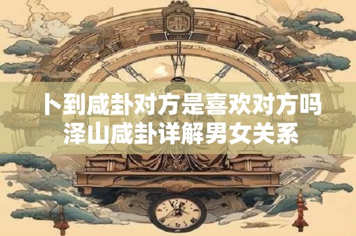 卜到咸卦对方是喜欢对方吗 泽山咸卦详解男女关系