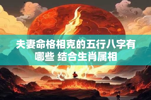夫妻命格相克的五行八字有哪些 结合生肖属相 夫妻命格相克的五行八字有哪些 结合生肖属相