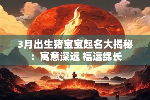 3月出生猪宝宝起名大揭秘：寓意深远 福运绵长