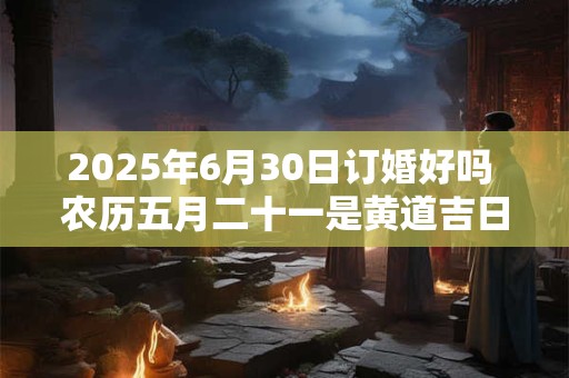 2025年6月30日订婚好吗 农历五月二十一是黄道吉日吗