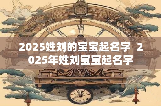 2025姓刘的宝宝起名字  2025年姓刘宝宝起名字