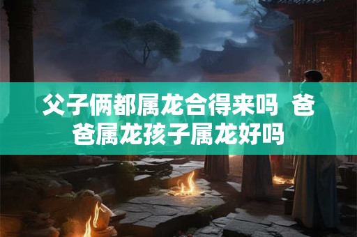 父子俩都属龙合得来吗  爸爸属龙孩子属龙好吗