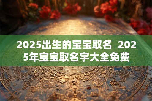 2025出生的宝宝取名  2025年宝宝取名字大全免费
