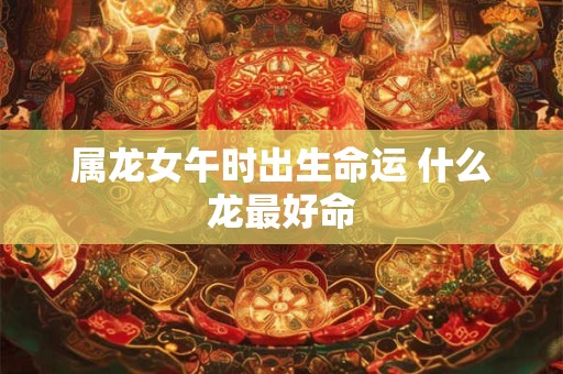 属龙女午时出生命运 什么龙最好命 属龙女午时出生命运 什么龙最好命