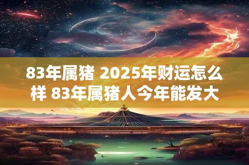 83年属猪 2025年财运怎么样 83年属猪人今年能发大财吗