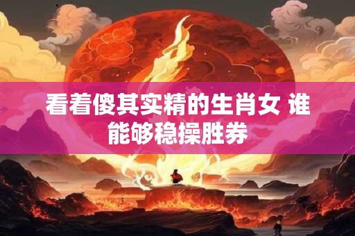 看着傻其实精的生肖女 谁能够稳操胜券