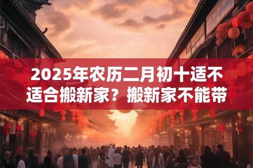 2025年农历二月初十适不适合搬新家？搬新家不能带三件东西