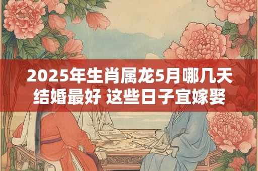2025年生肖属龙5月哪几天结婚最好 这些日子宜嫁娶