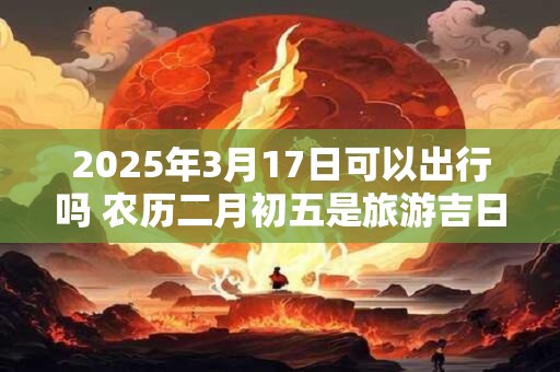2025年3月17日可以出行吗 农历二月初五是旅游吉日吗