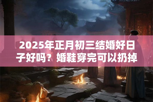 2025年正月初三结婚好日子好吗？婚鞋穿完可以扔掉吗？