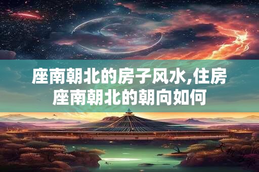 座南朝北的房子风水,住房座南朝北的朝向如何