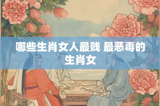 哪些生肖女人最贱 最恶毒的生肖女