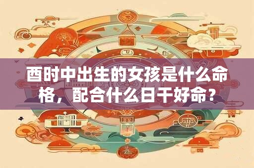 酉时中出生的女孩是什么命格，配合什么日干好命？