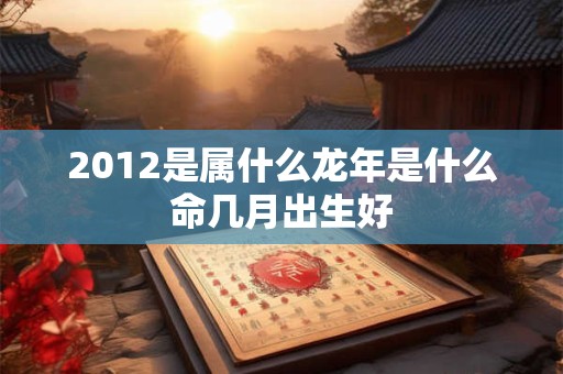 2012是属什么龙年是什么命几月出生好 2012是属什么龙年是什么命几月出生好
