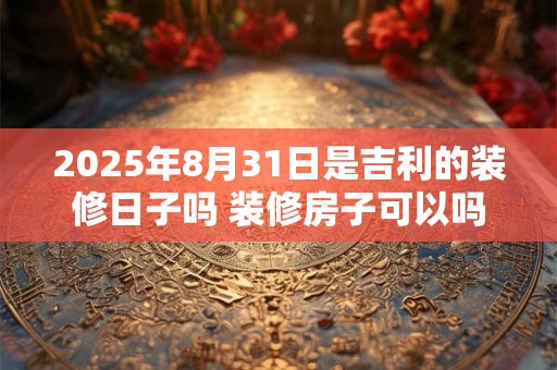 2025年8月31日是吉利的装修日子吗 装修房子可以吗