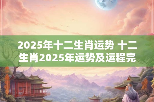 2025年十二生肖运势 十二生肖2025年运势及运程完整 2025年十二生肖运势 十二生肖2025年运势及运程完整