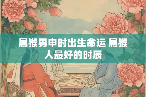 属猴男申时出生命运 属猴人最好的时辰