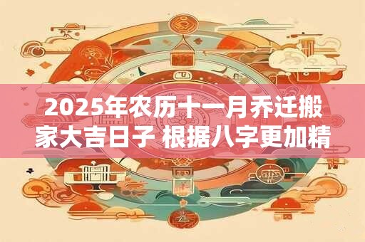 2025年农历十一月乔迁搬家大吉日子 根据八字更加精准