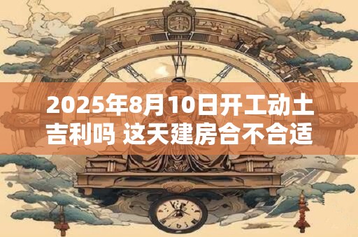 2025年8月10日开工动土吉利吗 这天建房合不合适