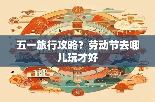 五一旅行攻略？劳动节去哪儿玩才好
