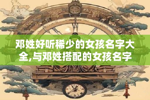 邓姓好听稀少的女孩名字大全,与邓姓搭配的女孩名字
