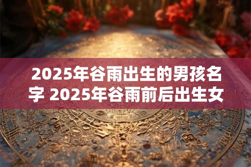2025年谷雨出生的男孩名字 2025年谷雨前后出生女孩名字
