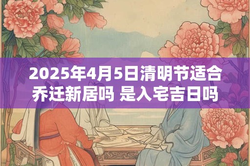 2025年4月5日清明节适合乔迁新居吗 是入宅吉日吗