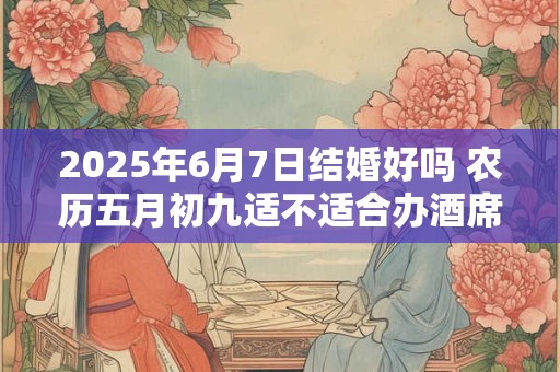 2025年6月7日结婚好吗 农历五月初九适不适合办酒席