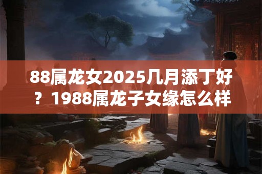 88属龙女2025几月添丁好？1988属龙子女缘怎么样？