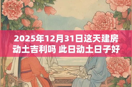 2025年12月31日这天建房动土吉利吗 此日动土日子好吗