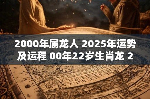 2000年属龙人 2025年运势及运程 00年22岁生肖龙 2025年每月运势
