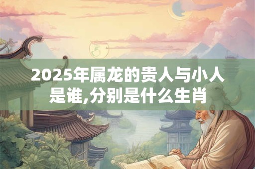 2025年属龙的贵人与小人是谁,分别是什么生肖