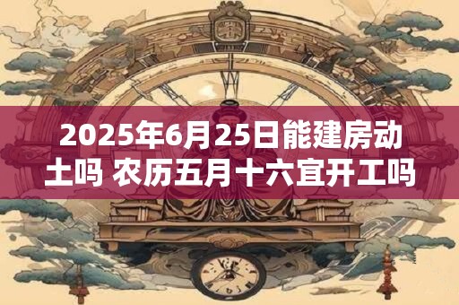 2025年6月25日能建房动土吗 农历五月十六宜开工吗