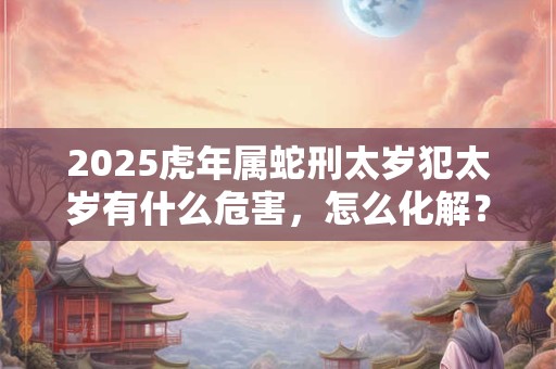 2025虎年属蛇刑太岁犯太岁有什么危害，怎么化解？