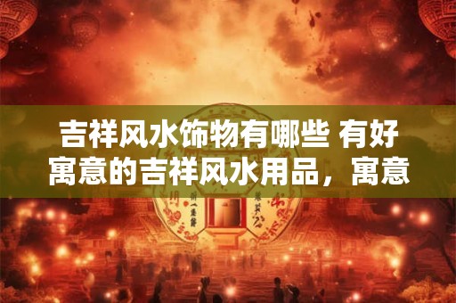 吉祥风水饰物有哪些 有好寓意的吉祥风水用品，寓意好风水也好