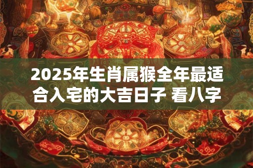 2025年生肖属猴全年最适合入宅的大吉日子 看八字择吉日
