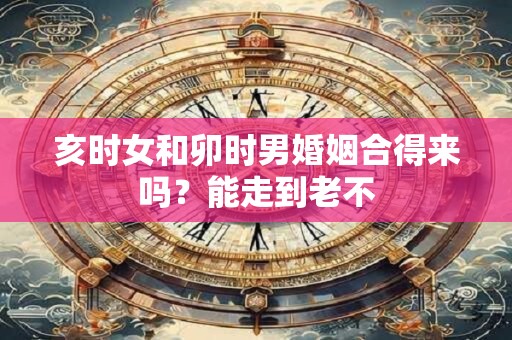 亥时女和卯时男婚姻合得来吗？能走到老不