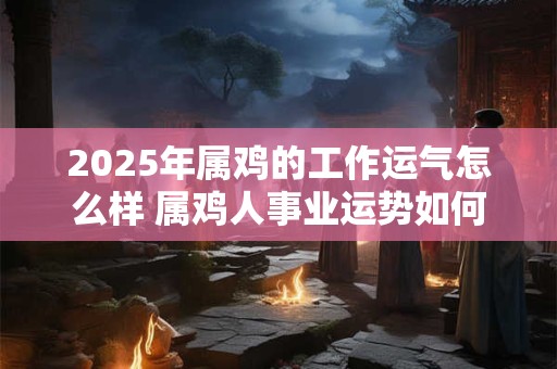 2025年属鸡的工作运气怎么样 属鸡人事业运势如何