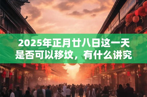 2025年正月廿八日这一天是否可以移坟，有什么讲究？
