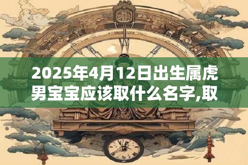 2025年4月12日出生属虎男宝宝应该取什么名字,取名最佳字