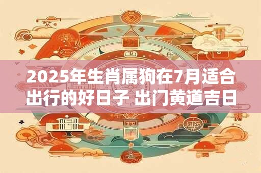 2025年生肖属狗在7月适合出行的好日子 出门黄道吉日