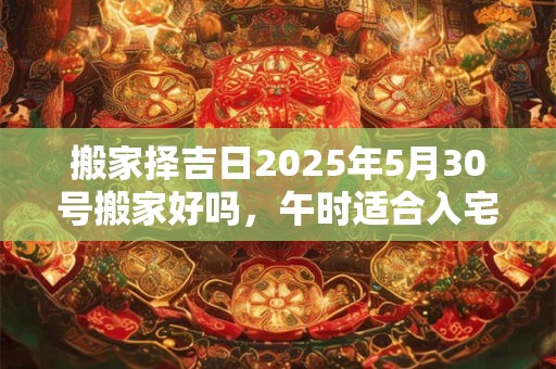 搬家择吉日2025年5月30号搬家好吗，午时适合入宅