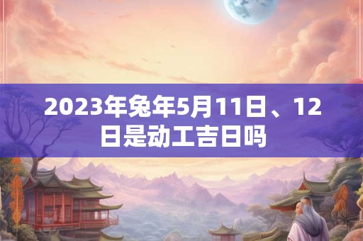 2023年兔年5月11日、12日是动工吉日吗