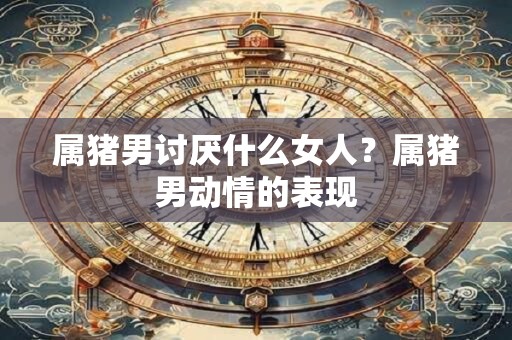 属猪男讨厌什么女人？属猪男动情的表现