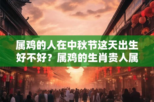属鸡的人在中秋节这天出生好不好？属鸡的生肖贵人属相是谁？